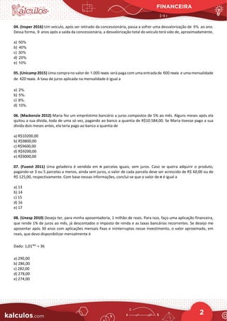 FINANCEIRA
2
04. (Insper 2016) Um veículo, após ser retirado da concessionária, passa a sofrer uma desvalorização de 5% ao ano.
Dessa forma, 9 anos após a saída da concessionária, a desvalorização total do veículo terá sido de, aproximadamente,
a) 50%
b) 40%
c) 30%
d) 20%
e) 10%
05. (Unicamp 2015) Uma compra no valor de 1.000 reais será paga com uma entrada de 600 reais e uma mensalidade
de 420 reais. A taxa de juros aplicada na mensalidade é igual a
a) 2%.
b) 5%.
c) 8%.
d) 10%.
06. (Mackenzie 2012) Maria fez um empréstimo bancário a juros compostos de 5% ao mês. Alguns meses após ela
quitou a sua dívida, toda de uma só vez, pagando ao banco a quantia de R$10.584,00. Se Maria tivesse pago a sua
dívida dois meses antes, ela teria pago ao banco a quantia de
a) R$10200,00
b) R$9800,00
c) R$9600,00
d) R$9200,00
e) R$9000,00
07. (Fuvest 2011) Uma geladeira é vendida em n parcelas iguais, sem juros. Caso se queira adquirir o produto,
pagando-se 3 ou 5 parcelas a menos, ainda sem juros, o valor de cada parcela deve ser acrescido de R$ 60,00 ou de
R$ 125,00, respectivamente. Com base nessas informações, conclui-se que o valor de n é igual a
a) 13
b) 14
c) 15
d) 16
e) 17
08. (Unesp 2010) Desejo ter, para minha aposentadoria, 1 milhão de reais. Para isso, faço uma aplicação financeira,
que rende 1% de juros ao mês, já descontados o imposto de renda e as taxas bancárias recorrentes. Se desejo me
aposentar após 30 anos com aplicações mensais fixas e ininterruptas nesse investimento, o valor aproximado, em
reais, que devo disponibilizar mensalmente é
Dado: 1,01361
≈ 36
a) 290,00
b) 286,00
c) 282,00
d) 278,00
e) 274,00
 