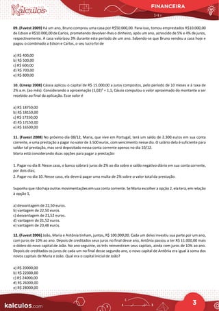 FINANCEIRA
3
09. (Fuvest 2009) Há um ano, Bruno comprou uma casa por R$50.000,00. Para isso, tomou emprestados R$10.000,00
de Edson e R$10.000,00 de Carlos, prometendo devolver-lhes o dinheiro, após um ano, acrescido de 5% e 4% de juros,
respectivamente. A casa valorizou 3% durante este período de um ano. Sabendo-se que Bruno vendeu a casa hoje e
pagou o combinado a Edson e Carlos, o seu lucro foi de
a) R$ 400,00
b) R$ 500,00
c) R$ 600,00
d) R$ 700,00
e) R$ 800,00
10. (Unesp 2008) Cássia aplicou o capital de R$ 15.000,00 a juros compostos, pelo período de 10 meses e à taxa de
2% a.m. (ao mês). Considerando a aproximação (1,02)5
= 1,1, Cássia computou o valor aproximado do montante a ser
recebido ao final da aplicação. Esse valor é
a) R$ 18750,00
b) R$ 18150,00
c) R$ 17250,00
d) R$ 17150,00
e) R$ 16500,00
11. (Fuvest 2008) No próximo dia 08/12, Maria, que vive em Portugal, terá um saldo de 2.300 euros em sua conta
corrente, e uma prestação a pagar no valor de 3.500 euros, com vencimento nesse dia. O salário dela é suficiente para
saldar tal prestação, mas será depositado nessa conta corrente apenas no dia 10/12.
Maria está considerando duas opções para pagar a prestação:
1. Pagar no dia 8. Nesse caso, o banco cobrará juros de 2% ao dia sobre o saldo negativo diário em sua conta corrente,
por dois dias;
2. Pagar no dia 10. Nesse caso, ela deverá pagar uma multa de 2% sobre o valor total da prestação.
Suponha que não haja outras movimentações em sua conta corrente. Se Maria escolher a opção 2, ela terá, em relação
à opção 1,
a) desvantagem de 22,50 euros.
b) vantagem de 22,50 euros.
c) desvantagem de 21,52 euros.
d) vantagem de 21,52 euros.
e) vantagem de 20,48 euros.
12. (Fuvest 2006) João, Maria e Antônia tinham, juntos, R$ 100.000,00. Cada um deles investiu sua parte por um ano,
com juros de 10% ao ano. Depois de creditados seus juros no final desse ano, Antônia passou a ter R$ 11.000,00 mais
o dobro do novo capital de João. No ano seguinte, os três reinvestiram seus capitais, ainda com juros de 10% ao ano.
Depois de creditados os juros de cada um no final desse segundo ano, o novo capital de Antônia era igual à soma dos
novos capitais de Maria e João. Qual era o capital inicial de João?
a) R$ 20000,00
b) R$ 22000,00
c) R$ 24000,00
d) R$ 26000,00
e) R$ 28000,00
 