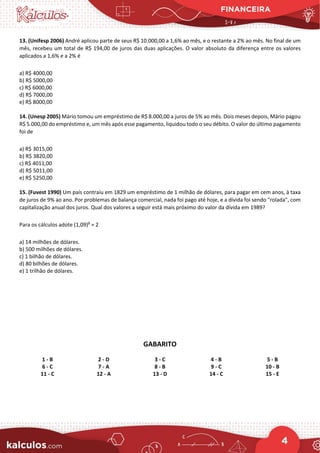 FINANCEIRA
4
13. (Unifesp 2006) André aplicou parte de seus R$ 10.000,00 a 1,6% ao mês, e o restante a 2% ao mês. No final de um
mês, recebeu um total de R$ 194,00 de juros das duas aplicações. O valor absoluto da diferença entre os valores
aplicados a 1,6% e a 2% é
a) R$ 4000,00
b) R$ 5000,00
c) R$ 6000,00
d) R$ 7000,00
e) R$ 8000,00
14. (Unesp 2005) Mário tomou um empréstimo de R$ 8.000,00 a juros de 5% ao mês. Dois meses depois, Mário pagou
R$ 5.000,00 do empréstimo e, um mês após esse pagamento, liquidou todo o seu débito. O valor do último pagamento
foi de
a) R$ 3015,00
b) R$ 3820,00
c) R$ 4011,00
d) R$ 5011,00
e) R$ 5250,00
15. (Fuvest 1990) Um país contraiu em 1829 um empréstimo de 1 milhão de dólares, para pagar em cem anos, à taxa
de juros de 9% ao ano. Por problemas de balança comercial, nada foi pago até hoje, e a dívida foi sendo "rolada", com
capitalização anual dos juros. Qual dos valores a seguir está mais próximo do valor da dívida em 1989?
Para os cálculos adote (1,09)8
≈ 2
a) 14 milhões de dólares.
b) 500 milhões de dólares.
c) 1 bilhão de dólares.
d) 80 bilhões de dólares.
e) 1 trilhão de dólares.
GABARITO
1 - B 2 - D 3 - C 4 - B 5 - B
6 - C 7 - A 8 - B 9 - C 10 - B
11 - C 12 - A 13 - D 14 - C 15 - E
 