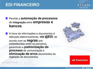 EDI FINANCEIRO Permite a  automação de processos  de  integração  entre  empresas e bancos .  A troca de informações e documentos é efetuada eletronicamente,  via @EDI , de acordo com as  regras  pré-estabelecidas entre os parceiros, garantindo a  padronização do processo  de comunicação e  eliminação de erros  decorrentes da digitação de documentos. edi financeiro 