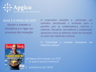 Ajudar a manter a
disciplina e o rigor no
processo de inovação
QUAL É O PAPEL DO CFO? O empresário inovador é, sobretudo, um
indivíduo disciplinado e inclinado para a
partilha com os colaboradores, internos e
externos. Disciplina, persistência e colaboração
aparecem como as palavras-chave da inovação,
no setor das indústrias criativas.
In “Criatividade e inovação empresarial nas
indústrias criativas”
Jeff Bezos recrutando um CFO
1. O que é que já inventou?
2. Ambiciona ser CEO?
 