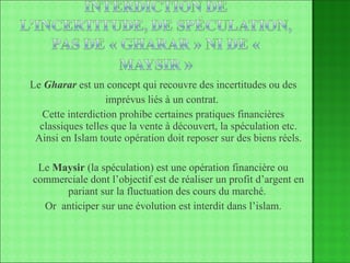 Le  Gharar  est un concept qui recouvre des incertitudes ou des imprévus liés à un contrat.  Cette interdiction prohibe certaines pratiques financières classiques telles que la vente à découvert, la spéculation etc. Ainsi en Islam toute opération doit reposer sur des biens réels. Le  Maysir  (la spéculation) est une opération financière ou commerciale dont l’objectif est de réaliser un profit d’argent en pariant sur la fluctuation des cours du marché.  Or  anticiper sur une évolution est interdit dans l’islam. 