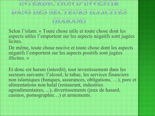 Selon l’islam: « Toute chose utile et toute chose dont les aspects utiles l’emportent sur les aspects négatifs sont jugées licites.  De même, toute chose nocive et toute chose dont les aspects négatifs l’emportent sur les aspects positifs sont jugées illicites. » Et donc est haram (interdit), tout investissement dans les secteurs suivants: l’alcool, le tabac, les services financiers non islamiques (banques, assurances, obligations, …), porc et alimentations non halal (restaurant, industries agroalimentaires, ...), divertissements (jeux de hasard, casinos, pornographie…) et armements. 