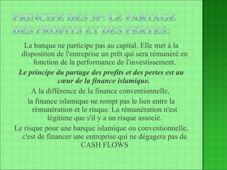 La banque ne participe pas au capital. Elle met à la disposition de l'entreprise un prêt qui sera rémunéré en fonction de la performance de l'investissement. Le principe du partage des profits et des pertes est au cœur de la finance islamique.   A la différence de la finance conventionnelle,  la finance islamique ne rompt pas le lien entre la rémunération et le risque. La rémunération n'est légitime que s'il y a un risque associé. Le risque pour une banque islamique ou conventionnelle, c'est de financer une entreprise qui ne dégagera pas de CASH FLOWS 
