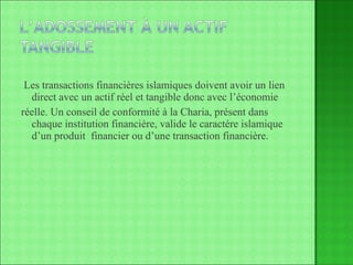 Les transactions financières islamiques doivent avoir un lien direct avec un actif réel et tangible donc avec l’économie réelle. Un conseil de conformité à la Charia, présent dans chaque institution financière, valide le caractère islamique d’un produit  financier ou d’une transaction financière. 