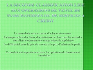 La mourabaha est un contrat d’achat et de revente. La banque achète des biens, des matériaux de  base puis les revend à son client moyennant une marge négociée supérieure.  Le différentiel entre le prix de revente et le prix d’achat est le profit.  Ce produit sert régulièrement dans les opérations de financement immobilier 