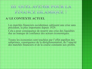 A/ LE CONTEXTE ACTUEL Les marchés financiers occidentaux subissent une crise sans précédent, la plus importante depuis 1929. Cela a pour conséquence de nourrir une crise des liquidités due au manque de confiance des acteurs économiques. Toutes les économies sont touchées par l’effet papillon des subprimes, conséquence de la déréglementation, de l’opacité des marchés financiers et de la course constante aux profits. 