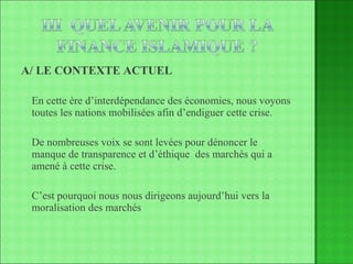 A/ LE CONTEXTE ACTUEL En cette ère d’interdépendance des économies, nous voyons toutes les nations mobilisées afin d’endiguer cette crise. De nombreuses voix se sont levées pour dénoncer le manque de transparence et d’éthique  des marchés qui a amené à cette crise. C’est pourquoi nous nous dirigeons aujourd’hui vers la moralisation des marchés 