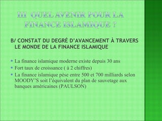 B/ CONSTAT DU DEGRÉ D’AVANCEMENT À TRAVERS  LE MONDE DE LA FINANCE ISLAMIQUE La finance islamique moderne existe depuis 30 ans Fort taux de croissance ( à 2 chiffres) La finance islamique pèse entre 500 et 700 milliards selon MOODY’S soit l’équivalent du plan de sauvetage aux banques américaines (PAULSON) 