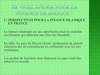 C/ PERSPECTIVES POUR LA FINANCE ISLAMIQUE   EN FRANCE La finance islamique est une opportunité pour les marchés occidentaux qui subissent une crise des liquidités. En effet, les pays du Moyen-Orient  producteurs de pétrole cherchent des investissements en conformité avec les lois coraniques. Les poches de liquidités dont disposent ces pays rend très attractif ce marché. 