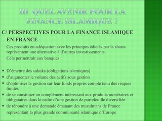 C/ PERSPECTIVES POUR LA FINANCE ISLAMIQUE  EN FRANCE   Ces produits en adéquation avec les principes édictés par la sharia représentent une alternative à d’autres investissements. Cela permettrait aux banques : D’émettre des sukuks (obligations islamiques) d’augmenter le volume des actifs sous gestion d’optimiser la gestion sur leur fonds propres compte tenu des risques limités de se constituer un complément intéressant aux produits monétaires et obligataires dans le cadre d’une gestion de portefeuille diversifiée de répondre à une demande émanant des musulmans de France représentant la plus grande communauté islamique d’Europe 