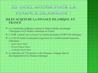 D)LES ACQUIS DE LA FINANCE ISLAMIQUE  EN FRANCE Les institutions publiques comme le Sénat souhaite encourager l’émergence de la finance islamique en France L’AMF a donné son aval pour la commercialisation d’OPCVM islamique Le CECEI étudie la demande d’agrément de 3 établissements bancaires islamiques :  Qatar Islamic Bank Kuwait Finance House Al Baraka Islamic Bank Le Ministère de l’Economie et des Finances s’engage dans le développement de la Finance islamique  