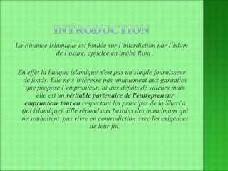 La Finance Islamique est fondée sur l’interdiction par l’islam de l’usure, appelée en arabe Riba . En effet la banque islamique n'est pas un simple fournisseur de fonds. Elle ne s’intéresse pas uniquement aux garanties que propose l’emprunteur, ni aux dépôts de valeurs mais elle est un  véritable partenaire de l'entrepreneur emprunteur tout en  respectant les principes de la Shari'a (loi islamique). Elle répond aux besoins des musulmans qui ne souhaitent  pas vivre en contradiction avec les exigences de leur foi. 