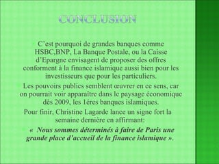 C’est pourquoi de grandes banques comme HSBC,BNP, La Banque Postale, ou la Caisse d’Epargne envisagent de proposer des offres conforment à la finance islamique aussi bien pour les investisseurs que pour les particuliers. Les pouvoirs publics semblent œuvrer en ce sens, car on pourrait voir apparaître dans le paysage économique dès 2009, les 1éres banques islamiques. Pour finir, Christine Lagarde lance un signe fort la semaine dernière en affirmant:  «    Nous sommes déterminés à faire de Paris une grande place d’accueil de la finance islamique » .  