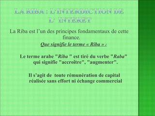 La Riba est l’un des principes fondamentaux de cette finance. Que signifie le terme « Riba »  : Le terme arabe " Riba  " est tiré du verbe " Raba " qui signifie "accroître", "augmenter". Il s’agit de  toute rémunération de capital réalisée sans effort ni échange commercial 