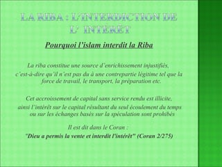 Pourquoi l’islam interdit la Riba La riba constitue une source d’enrichissement injustifiés,  c’est-à-dire qu’il n’est pas du à une contrepartie légitime tel que la force de travail, le transport, la préparation etc.  Cet accroissement de capital sans service rendu est illicite, ainsi l’intérêt sur le capital résultant du seul écoulement du temps ou sur les échanges basés sur la spéculation sont prohibés Il est dit dans le Coran :  " Dieu a permis la vente et interdit l'intérêt" (Coran 2/275) 