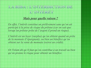 Mais pour quelle raison ? En effet, l’intérêt constitue un prélèvement sans qu’on ait participé à la prise de risque du prêteur.(car on sait que lorsqu’un prêteur prête de l’argent il prend un risque).  L'intérêt est un loyer (surplus) qu’on obtient quand on prête de la monnaie (l’épargnant), ou bien un bénéfice qu’on obtient sur la vente de monnaie (octroi un crédit).  Or l'islam dit qu’il faut qu’on contribue à un travail ou bien qu’on prenne le risque pour obtenir un bénéfice. 