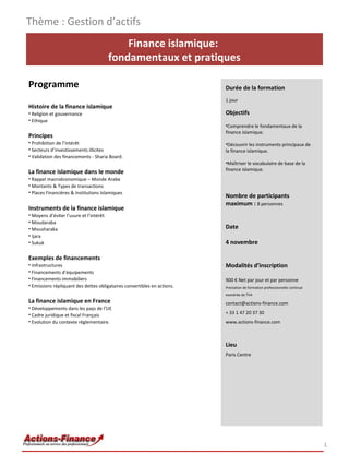 Thème : Gestion d’actifs
Finance islamique:
fondamentaux et pratiques
Programme
Histoire de la finance islamique
• Religion et gouvernance
• Ethique

Principes
• Prohibition de l’intérêt
• Secteurs d’investissements illicites
• Validation des financements - Sharia Board.

La finance islamique dans le monde
• Rappel macroéconomique – Monde Arabe
• Montants & Types de transactions
• Places Financières & Institutions Islamiques

Instruments de la finance islamique
• Moyens d’éviter l’usure et l’intérêt
• Moudaraba
• Mousharaka
• Ijara
• Sukuk

Exemples de financements
• Infrastructures
• Financements d’équipements
• Financements immobiliers
• Emissions répliquant des dettes obligataires convertibles en actions.

La finance islamique en France
• Développements dans les pays de l’UE
• Cadre juridique et fiscal Français
• Evolution du contexte règlementaire.

Durée de la formation
1 jour

Objectifs
•Comprendre le fondamentaux de la
finance islamique.
•Découvrir les instruments principaux de
la finance islamique.
•Maîtriser le vocabulaire de base de la
finance islamique.

Nombre de participants
maximum : 8 personnes
Date
4 novembre
Modalités d’inscription
900 € Net par jour et par personne
Prestation de formation professionnelle continue
exonérée de TVA

contact@actions-finance.com
+ 33 1 47 20 37 30
www.actions-finance.com

Lieu
Paris Centre

1

 