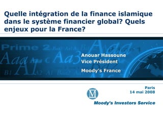 Quelle intégration de la finance islamique dans le système financier global? Quels enjeux pour la France? Anouar Hassoune Vice Président Moody’s France Paris 14 mai 2008 