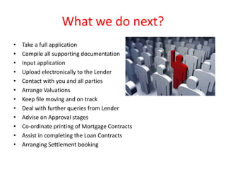 What we do next?
•   Take a full application
•   Compile all supporting documentation
•   Input application
•   Upload electronically to the Lender
•   Contact with you and all parties
•   Arrange Valuations
•   Keep file moving and on track
•   Deal with further queries from Lender
•   Advise on Approval stages
•   Co-ordinate printing of Mortgage Contracts
•   Assist in completing the Loan Contracts
•   Arranging Settlement booking
 