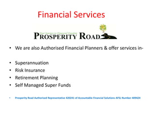 Financial Services


• We are also Authorised Financial Planners & offer services in-

•   Superannuation
•   Risk Insurance
•   Retirement Planning
•   Self Managed Super Funds

•   Prosperity Road Authorised Representative 420241 of Accountable Financial Solutions AFSL Number 409424
 