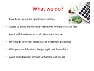 What we do?
• Provide advice on the right finance options

• Access to Banks and Financial Institutions for best rates and fees

• Assist with how to correctly structure your finance

• Offer credit advice for residential or investment properties

• Offer personal & business budgeting & cash flow advice

• Assist Small Business Owners for Commercial finance
 