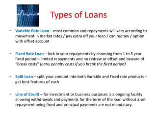 Types of Loans
• Variable Rate Loan – most common and repayments will vary according to
  movement in market rates / pay extra off your loan / can redraw / option
  with offset account

• Fixed Rate Loan – lock in your repayments by choosing from 1 to 5 year
  fixed period – limited repayments and no redraw or offset and beware of
  “Break costs” (early penalty costs if you break the fixed period)

• Split Loan – split your amount into both Variable and Fixed rate products –
  get best features of each

• Line of Credit – for investment or business purposes is a ongoing facility
  allowing withdrawals and payments for the term of the loan without a set
  repayment being fixed and principal payments are not mandatory.
 