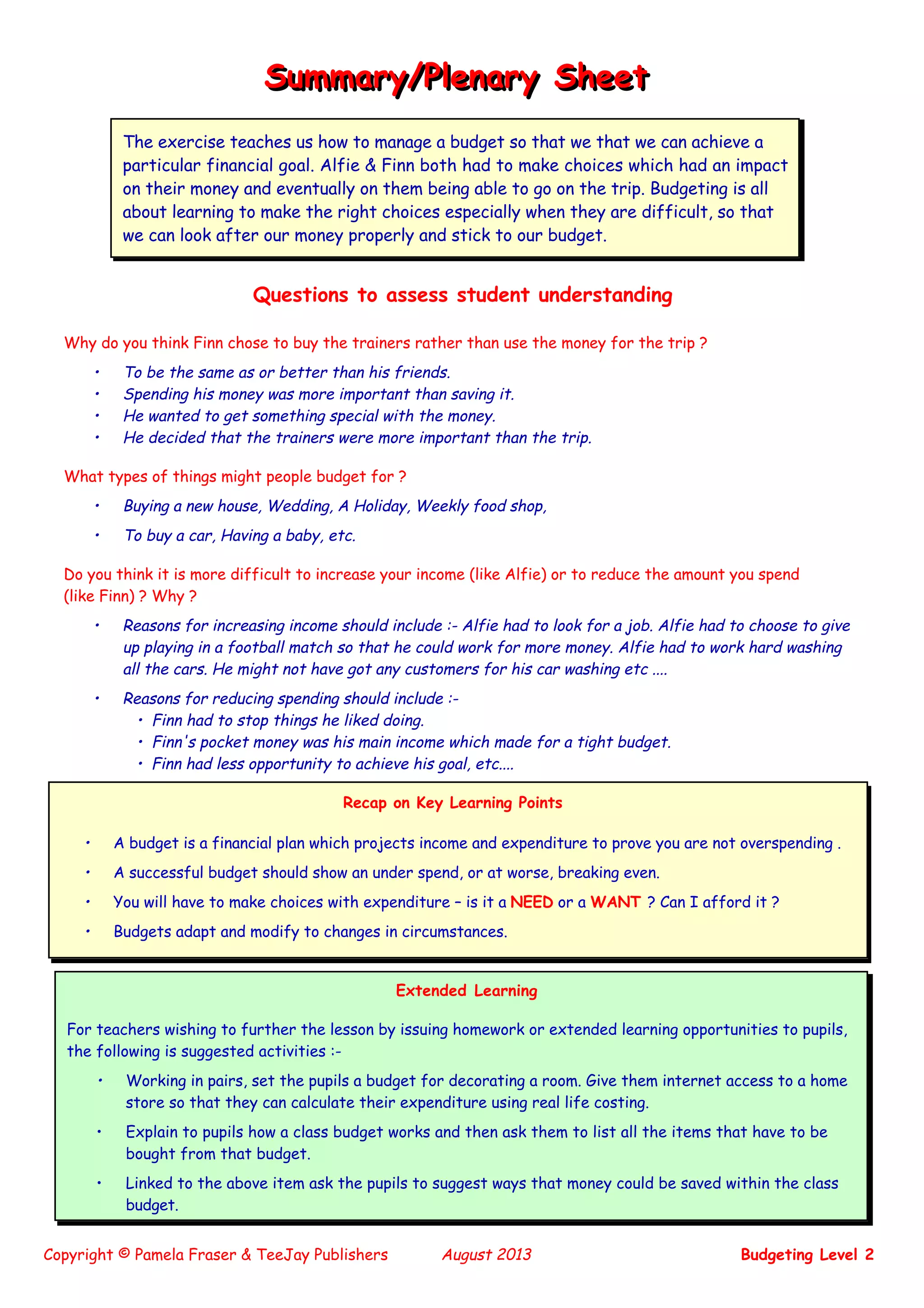 Copyright © Pamela Fraser & TeeJay Publishers August 2013 Budgeting Level 2
Questions to assess student understanding
Why do you think Finn chose to buy the trainers rather than use the money for the trip ?
• To be the same as or better than his friends.
• Spending his money was more important than saving it.
• He wanted to get something special with the money.
• He decided that the trainers were more important than the trip.
What types of things might people budget for ?
• Buying a new house, Wedding, A Holiday, Weekly food shop,
• To buy a car, Having a baby, etc.
Do you think it is more difficult to increase your income (like Alfie) or to reduce the amount you spend
(like Finn) ? Why ?
• Reasons for increasing income should include :- Alfie had to look for a job. Alfie had to choose to give
up playing in a football match so that he could work for more money. Alfie had to work hard washing
all the cars. He might not have got any customers for his car washing etc ....
• Reasons for reducing spending should include :-
• Finn had to stop things he liked doing.
• Finn's pocket money was his main income which made for a tight budget.
• Finn had less opportunity to achieve his goal, etc....
Summary/Plenary SheetSummary/Plenary Sheet
The exercise teaches us how to manage a budget so that we that we can achieve a
particular financial goal. Alfie & Finn both had to make choices which had an impact
on their money and eventually on them being able to go on the trip. Budgeting is all
about learning to make the right choices especially when they are difficult, so that
we can look after our money properly and stick to our budget.
Recap on Key Learning Points
• A budget is a financial plan which projects income and expenditure to prove you are not overspending .
• A successful budget should show an under spend, or at worse, breaking even.
• You will have to make choices with expenditure – is it a NEED or a WANT ? Can I afford it ?
• Budgets adapt and modify to changes in circumstances.
Extended Learning
For teachers wishing to further the lesson by issuing homework or extended learning opportunities to pupils,
the following is suggested activities :-
• Working in pairs, set the pupils a budget for decorating a room. Give them internet access to a home
store so that they can calculate their expenditure using real life costing.
• Explain to pupils how a class budget works and then ask them to list all the items that have to be
bought from that budget.
• Linked to the above item ask the pupils to suggest ways that money could be saved within the class
budget.
 