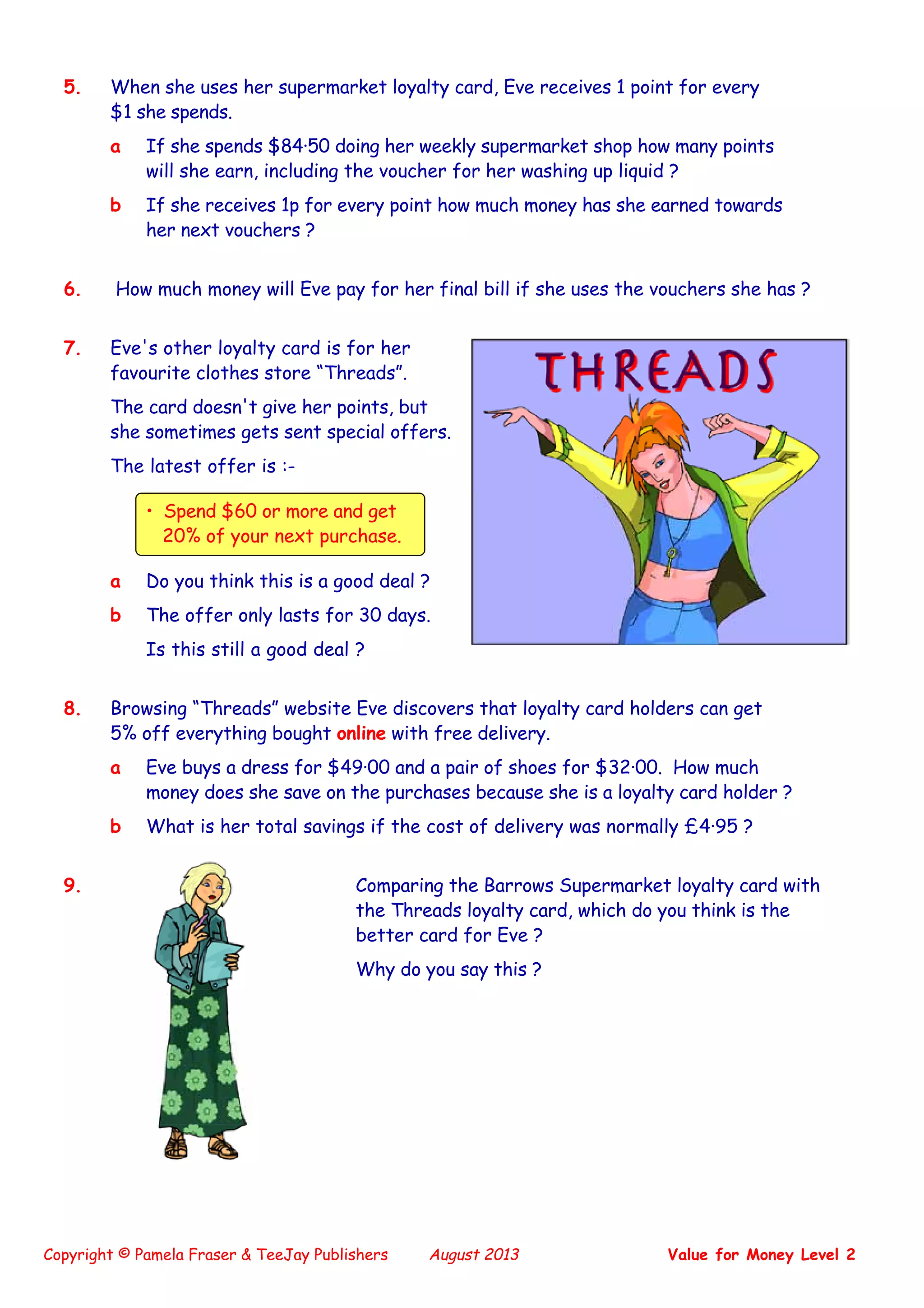 Copyright © Pamela Fraser & TeeJay Publishers August 2013 Value for Money Level 2
5. When she uses her supermarket loyalty card, Eve receives 1 point for every
$1 she spends.
a If she spends $84·50 doing her weekly supermarket shop how many points
will she earn, including the voucher for her washing up liquid ?
b If she receives 1p for every point how much money has she earned towards
her next vouchers ?
6. How much money will Eve pay for her final bill if she uses the vouchers she has ?
7. Eve's other loyalty card is for her
favourite clothes store “Threads”.
The card doesn't give her points, but
she sometimes gets sent special offers.
The latest offer is :-
• Spend $60 or more and get
20% of your next purchase.
a Do you think this is a good deal ?
b The offer only lasts for 30 days.
Is this still a good deal ?
8. Browsing “Threads” website Eve discovers that loyalty card holders can get
5% off everything bought online with free delivery.
a Eve buys a dress for $49·00 and a pair of shoes for $32·00. How much
money does she save on the purchases because she is a loyalty card holder ?
b What is her total savings if the cost of delivery was normally £4·95 ?
9. Comparing the Barrows Supermarket loyalty card with
the Threads loyalty card, which do you think is the
better card for Eve ?
Why do you say this ?
 