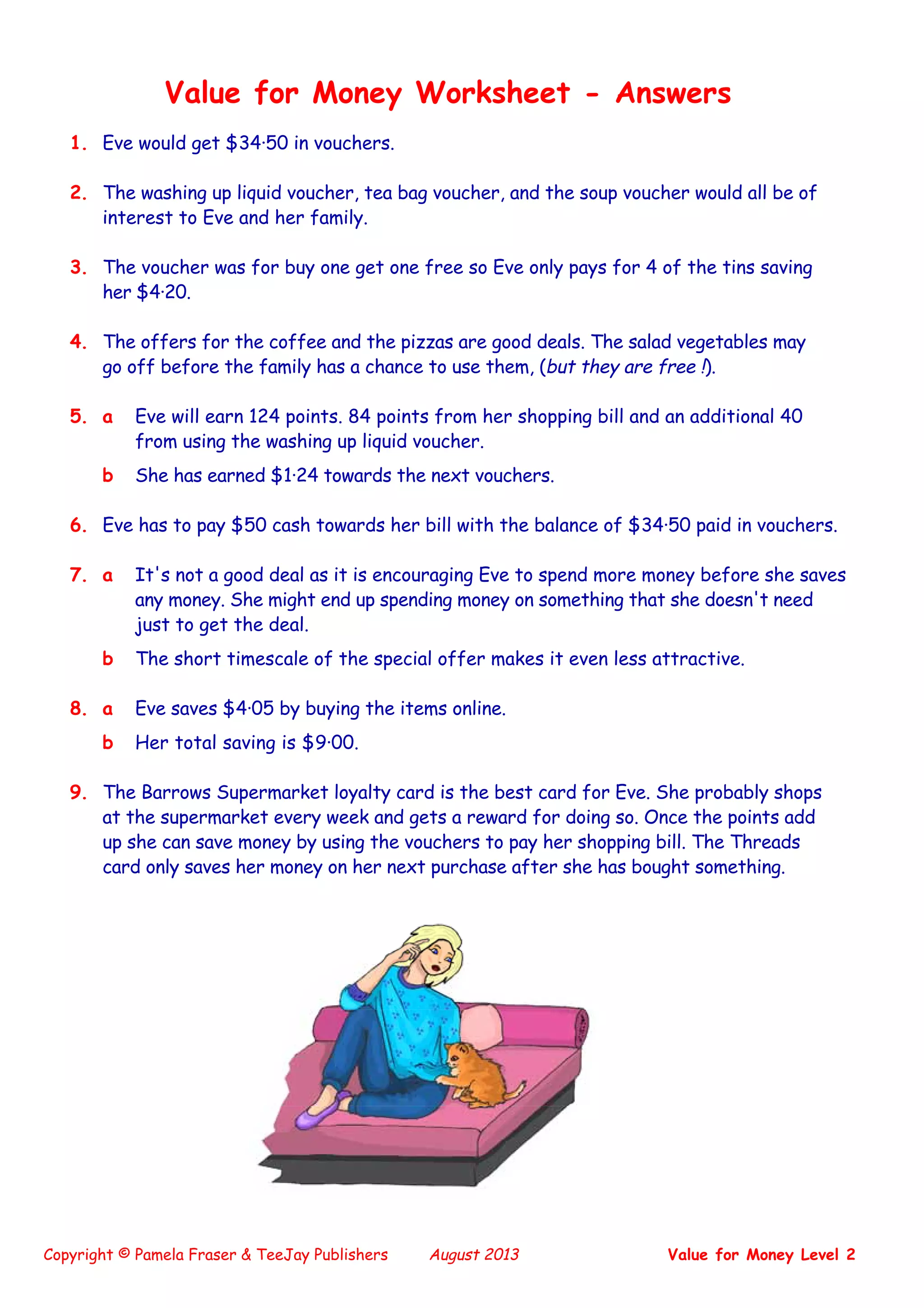 Copyright © Pamela Fraser & TeeJay Publishers August 2013 Value for Money Level 2
Value for Money Worksheet - Answers
1. Eve would get $34·50 in vouchers.
2. The washing up liquid voucher, tea bag voucher, and the soup voucher would all be of
interest to Eve and her family.
3. The voucher was for buy one get one free so Eve only pays for 4 of the tins saving
her $4·20.
4. The offers for the coffee and the pizzas are good deals. The salad vegetables may
go off before the family has a chance to use them, (but they are free !).
5. a Eve will earn 124 points. 84 points from her shopping bill and an additional 40
from using the washing up liquid voucher.
b She has earned $1·24 towards the next vouchers.
6. Eve has to pay $50 cash towards her bill with the balance of $34·50 paid in vouchers.
7. a It's not a good deal as it is encouraging Eve to spend more money before she saves
any money. She might end up spending money on something that she doesn't need
just to get the deal.
b The short timescale of the special offer makes it even less attractive.
8. a Eve saves $4·05 by buying the items online.
b Her total saving is $9·00.
9. The Barrows Supermarket loyalty card is the best card for Eve. She probably shops
at the supermarket every week and gets a reward for doing so. Once the points add
up she can save money by using the vouchers to pay her shopping bill. The Threads
card only saves her money on her next purchase after she has bought something.
 