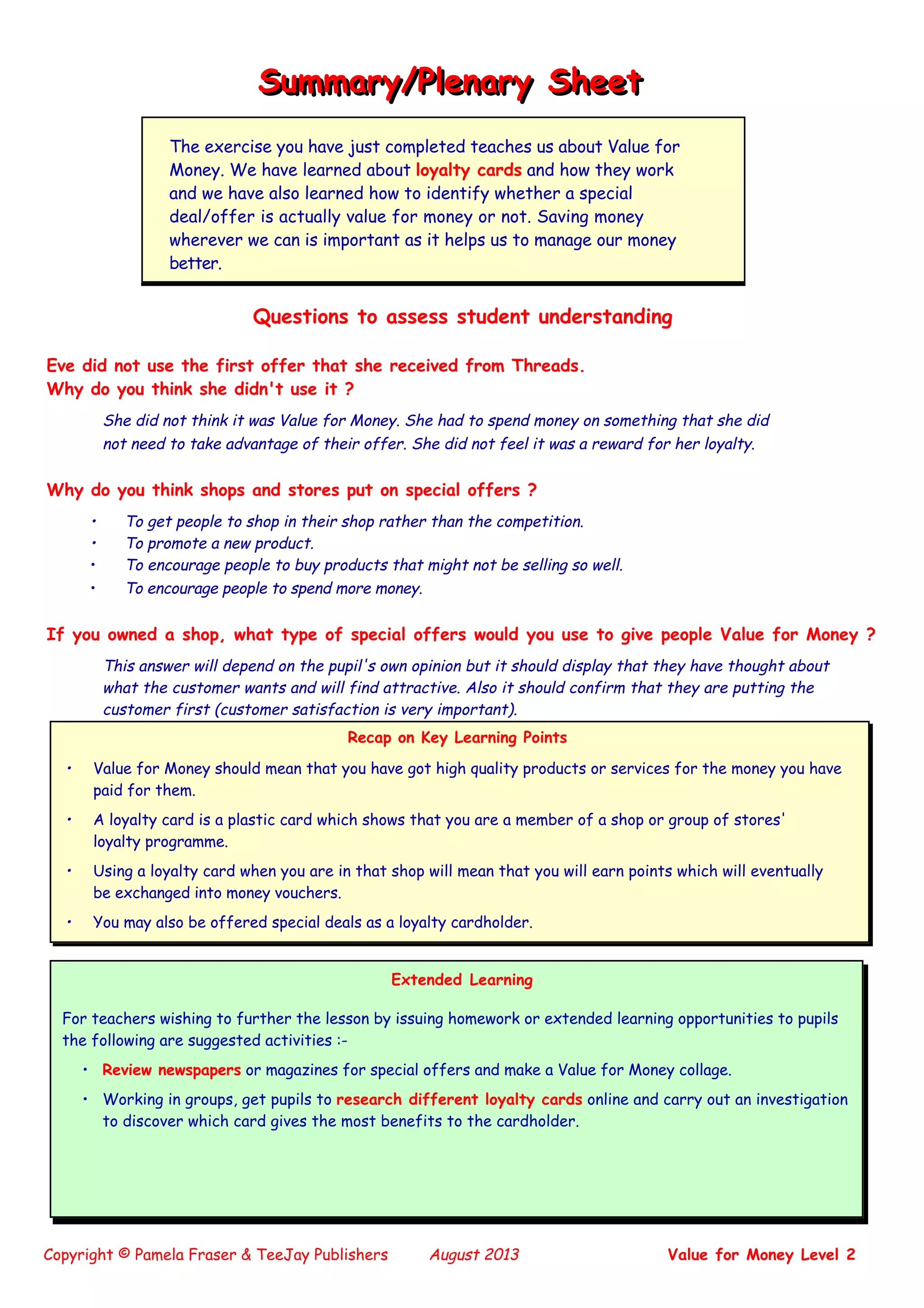 Copyright © Pamela Fraser & TeeJay Publishers August 2013 Value for Money Level 2
Questions to assess student understanding
Eve did not use the first offer that she received from Threads.
Why do you think she didn't use it ?
She did not think it was Value for Money. She had to spend money on something that she did
not need to take advantage of their offer. She did not feel it was a reward for her loyalty.
Why do you think shops and stores put on special offers ?
• To get people to shop in their shop rather than the competition.
• To promote a new product.
• To encourage people to buy products that might not be selling so well.
• To encourage people to spend more money.
If you owned a shop, what type of special offers would you use to give people Value for Money ?
This answer will depend on the pupil's own opinion but it should display that they have thought about
what the customer wants and will find attractive. Also it should confirm that they are putting the
customer first (customer satisfaction is very important).
Summary/Plenary SheetSummary/Plenary Sheet
The exercise you have just completed teaches us about Value for
Money. We have learned about loyalty cards and how they work
and we have also learned how to identify whether a special
deal/offer is actually value for money or not. Saving money
wherever we can is important as it helps us to manage our money
better.
Recap on Key Learning Points
• Value for Money should mean that you have got high quality products or services for the money you have
paid for them.
• A loyalty card is a plastic card which shows that you are a member of a shop or group of stores'
loyalty programme.
• Using a loyalty card when you are in that shop will mean that you will earn points which will eventually
be exchanged into money vouchers.
• You may also be offered special deals as a loyalty cardholder.
Extended Learning
For teachers wishing to further the lesson by issuing homework or extended learning opportunities to pupils
the following are suggested activities :-
• Review newspapers or magazines for special offers and make a Value for Money collage.
• Working in groups, get pupils to research different loyalty cards online and carry out an investigation
to discover which card gives the most benefits to the cardholder.
 