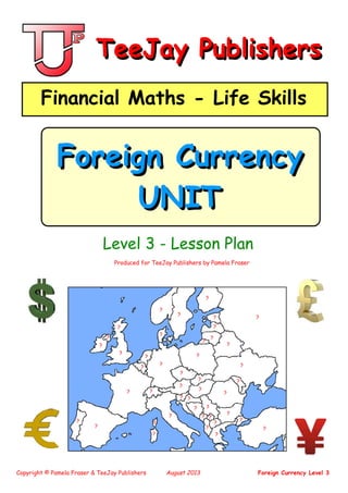 Copyright © Pamela Fraser & TeeJay Publishers August 2013 Foreign Currency Level 3
Produced for TeeJay Publishers by Pamela Fraser
Level 3 - Lesson Plan
TeeJay PublishersTeeJay Publishers
Financial Maths - Life SkillsFinancial Maths - Life Skills
Foreign Currency
UNIT
Foreign Currency
UNIT
?
?
?
?
?
?
?
?
?
?
?
?
?
?
?
?
?
?
?
?
?
?
?
?
?
? ?
?
?
?
??
?
?
?
?
?
?
? ?
?
?
?
?
 
