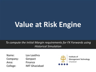 Value at Risk Engine
To compute the Initial Margin requirements for FX Forwards using
Historical Simulation
Name:
Company:
Area:
College:

Lov Loothra
Genpact
Finance
IMT Ghaziabad

 