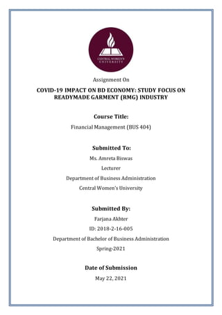 Page | 1
Assignment On
COVID-19 IMPACT ON BD ECONOMY: STUDY FOCUS ON
READYMADE GARMENT (RMG) INDUSTRY
Course Title:
Financial Management (BUS 404)
Submitted To:
Ms. Amreta Biswas
Lecturer
Department of Business Administration
Central Women’s University
Submitted By:
Farjana Akhter
ID: 2018-2-16-005
Department of Bachelor of Business Administration
Spring-2021
Date of Submission
May 22, 2021
 