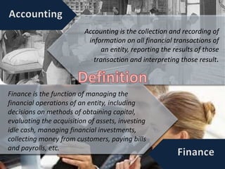 Accounting is the collection and recording of
information on all financial transactions of
an entity, reporting the results of those
transaction and interpreting those result.
Finance is the function of managing the
financial operations of an entity, including
decisions on methods of obtaining capital,
evaluating the acquisition of assets, investing
idle cash, managing financial investments,
collecting money from customers, paying bills
and payrolls, etc.
 