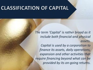 The term ‘Capital’ is rather broad as it
include both financial and physical
assets.
Capital is used by a corporation to
finance its assets, daily operations,
expansion and other activities that
require financing beyond what can be
provided by its on-going returns.
 
