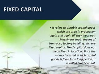 • It refers to durable capital goods
which are used in production
again and again till they wear out.
Machinery, tools, means of
transport, factory building, etc. are
fixed capital. Fixed capital does not
mean fixed in location. Since the
money invested in such capital
goods is fixed for a long period, it
is called Fixed Capital.
 