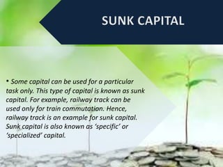 • Some capital can be used for a particular
task only. This type of capital is known as sunk
capital. For example, railway track can be
used only for train commutation. Hence,
railway track is an example for sunk capital.
Sunk capital is also known as ‘specific’ or
‘specialized’ capital.
 