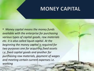 • Money capital means the money funds
available with the enterprise for purchasing
various types of capital goods, raw materials
etc. it is also called liquid capital. At the
beginning the money capital is required for
two purposes one for acquiring fixed assets
i.e. fixed capital goods and another for
purchasing raw materials, payment of wages
and meeting certain current expenses i.e.
working
 