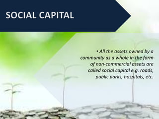 • All the assets owned by a
community as a whole in the form
of non-commercial assets are
called social capital e.g. roads,
public parks, hospitals, etc.
 
