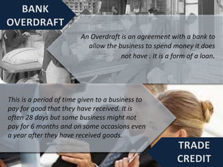An Overdraft is an agreement with a bank to
allow the business to spend money it does
not have . It is a form of a loan.
This is a period of time given to a business to
pay for good that they have received. It is
often 28 days but some business might not
pay for 6 months and on some occasions even
a year after they have received goods.
 