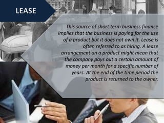 This source of short term business finance
implies that the business is paying for the use
of a product but it does not own it. Lease is
often referred to as hiring. A lease
arrangement on a product might mean that
the company pays out a certain amount of
money per month for a specific number of
years. At the end of the time period the
product is returned to the owner.
 