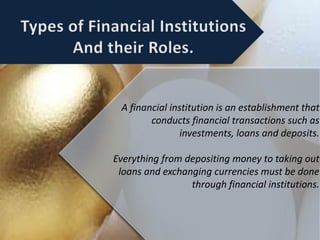 A financial institution is an establishment that
conducts financial transactions such as
investments, loans and deposits.
Everything from depositing money to taking out
loans and exchanging currencies must be done
through financial institutions.
 