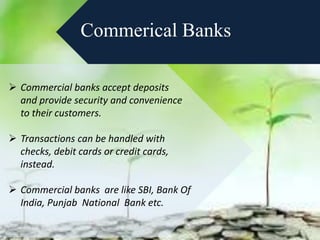 Commerical Banks
 Commercial banks accept deposits
and provide security and convenience
to their customers.
 Transactions can be handled with
checks, debit cards or credit cards,
instead.
 Commercial banks are like SBI, Bank Of
India, Punjab National Bank etc.
 