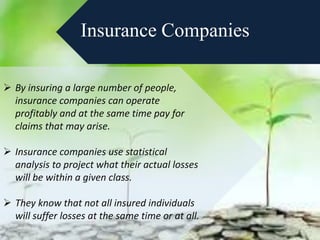 Insurance Companies
 By insuring a large number of people,
insurance companies can operate
profitably and at the same time pay for
claims that may arise.
 Insurance companies use statistical
analysis to project what their actual losses
will be within a given class.
 They know that not all insured individuals
will suffer losses at the same time or at all.
 