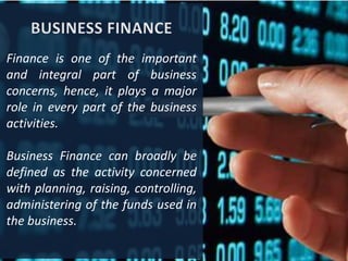 Finance is one of the important
and integral part of business
concerns, hence, it plays a major
role in every part of the business
activities.
Business Finance can broadly be
defined as the activity concerned
with planning, raising, controlling,
administering of the funds used in
the business.
 