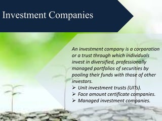 Investment Companies
An investment company is a corporation
or a trust through which individuals
invest in diversified, professionally
managed portfolios of securities by
pooling their funds with those of other
investors.
 Unit investment trusts (UITs).
 Face amount certificate companies.
 Managed investment companies.
 