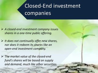 Closed-End investment
companies
 A closed-end investment company issues
shares in a one-time public offering.
 It does not continually offer new shares,
nor does it redeem its shares like an
open-end investment company.
 The market value of the closed-end
fund's shares will be based on supply
and demand, much like other securities.
 
