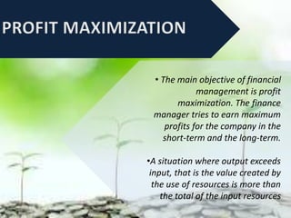 • The main objective of financial
management is profit
maximization. The finance
manager tries to earn maximum
profits for the company in the
short-term and the long-term.
•A situation where output exceeds
input, that is the value created by
the use of resources is more than
the total of the input resources
 