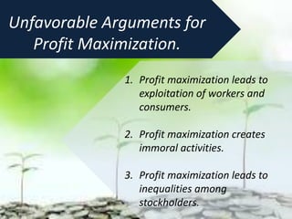 1. Profit maximization leads to
exploitation of workers and
consumers.
2. Profit maximization creates
immoral activities.
3. Profit maximization leads to
inequalities among
stockholders.
Unfavorable Arguments for
Profit Maximization.
 